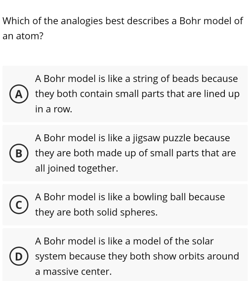 Which of the analogies best describes a Bohr model of
an atom?
A Bohr model is like a string of beads because
A  they both contain small parts that are lined up
in a row.
A Bohr model is like a jigsaw puzzle because
B  they are both made up of small parts that are
all joined together.
A Bohr model is like a bowling ball because
C
they are both solid spheres.
A Bohr model is like a model of the solar
D system because they both show orbits around
a massive center.