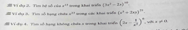 Ví dụ 2. Tìm hệ số của x^(15) trong khai triển (3x^2-2x)^10. 
a Ví dụ 3. Tìm số hạng chứa x^(33) trong các khai triển (x^3+2xy)^21. 
Ví dụ 4. Tìm số hạng không chứa x trong khai triển (2x- 1/x^2 )^6 , với x!= 0.