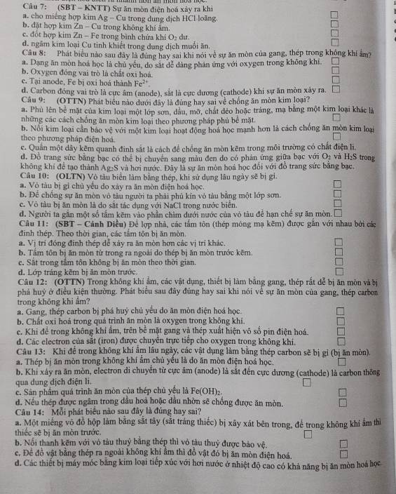 (SBT - KNTT) Sự ăn mòn điện hoá xây ra khi
a. cho miếng hợp kim Ag - Cu trong dung dịch HCl loãng.
b. đặt hợp kim Zn - Cu trong không khí âm.
c. đổt hợp kim Zn - Fe trong bình chứa khí O_2 dur.
d. ngâm kim loại Cu tinh khiết trong dung dịch muối ăn.
Câu 8: Phát biểu nào sau đây là đúng hay sai khi nói về sự ăn mòn của gang, thép trong không khí âm?
a. Dang ăn mòn hoá học là chủ yểu, do sắt dễ dàng phản ứng với oxygen trong không khi
b. Oxygen đóng vai trò là chất oxi hoá.
c. Tại anode, Fe bị oxi hoá thành Fe^(2+).
450°
d. Carbon đóng vai trò là cực âm (anode), sắt là cực dương (cathode) khi sự ăn mòn xảy ra. □
Câu 9: (OTTN) Phát biểu nào dưới đây là đùng hay sai về chống ăn mòn kim loại?
a. Phủ lên bể mặt của kim loại một lớp sơn, dầu, mỡ, chất dẻo hoặc tráng, mạ bằng một kim loại khác là
những các cách chồng ăn mòn kim loại theo phương pháp phủ bề mặt.
b. Nổi kim loại cần bảo vệ với một kim loại hoạt động hoá học mạnh hơn là cách chồng ăn mòn kim loại
theo phương pháp điện hoá.
c. Quân một dây kẽm quanh đinh sắt là cách để chồng ăn mòn kẽm trong môi trường có chất điện lì,
d. Đồ trang sức bằng bạc có thể bị chuyển sang màu đen do có phản ứng giữa bạc với O_2 và H_2S trong
không khí để tạo thành Ag₂S và hơi nước. Đây là sự ăn mòn hoá học đổi với đồ trang sức bằng bạc.
Câu 10: (OLTN) Vô tàu biển làm bằng thép, khi sử dụng lâu ngày sẽ bị gi.
a. Vỏ tàu bị gỉ chủ yếu do xảy ra ăn mòn điện hoá học.
□
b. Doverline c chống sự ăn mòn vô tàu người ta phải phủ kín vỏ tàu bằng một lớp sơn. □
c. Vô tàu bị ăn môn là do sắt tác dụng với NaCl trong nước biển.
□
d. Người ta gần một số tầm kẽm vào phần chìm dưới nước của vỏ tàu để hạn chế sự ăn mòn.
Câu 11: (SBT - Cánh Diều) Để lợp nhà, các tấm tôn (thép mông mạ kẽm) được gắn với nhau bởi các
đinh thép. Theo thời gian, các tầm tôn bị ăn mòn.
a. Vị trí đóng đinh thép dể xảy ra ăn mòn hơn các vị trí khác.
b. Tấm tôn bị ăn mòn từ trong ra ngoài do thép bị ăn mòn trước kẽm
c. Sắt trong tầm tôn không bị ăn mòn theo thời gian.
d. Lớp tráng kẽm bị ăn mòn trước.
Câu 12: (OTTN) Trong không khí ẩm, các vật dụng, thiết bị làm bằng gang, thép rất dễ bị ăn mòn và bị
phá huỷ ở điều kiện thường. Phát biểu sau đây đúng hay sai khi nói về sự ăn mòn của gang, thép carbon
trong không khí ẩm?
a. Gang, thép carbon bị phá huỷ chủ yểu do ăn mòn điện hoá học.
b. Chất oxi hoả trong quá trình ăn mòn là oxygen trong không khi
c. Khi để trong không khí ẩm, trên bề mặt gang và thép xuất hiện vô số pin điện hoá.
d. Các electron của sắt (iron) được chuyển trực tiếp cho oxygen trong không khí.
Câu 13: Khi để trong không khí âm lâu ngày, các vật dụng làm bằng thép carbon sẽ bị gỉ (bị ăn mòn).
a. Thép bị ăn mòn trong không khí ẩm chủ yếu là do ăn mòn điện hoá học.
b. Khi xảy ra ăn mòn, electron di chuyển từ cực âm (anode) là sắt đến cực dương (cathode) là carbon thông
qua dung địch điện li.
c. Sân phẩm quá trình ăn mòn của thép chủ yều là Fe(OH)_2.
d. Nếu thép được ngâm trong đầu hoả hoặc dầu nhờn sẽ chống được ăn mòn.  □ /□  
Câu 14: Mỗi phát biểu nào sau đây là đúng hay sai?
a. Một miếng vô đồ hộp làm bằng sắt tây (sắt tráng thiếc) bị xãy xát bên trong, để trong không khí ẩm thì
thiếc sẽ bị ăn mòn trước.
b. Nổi thanh kẽm với vỏ tàu thuỷ bằng thép thì vỏ tàu thuỷ được bảo vệ.
c. Để đồ vật bằng thép ra ngoài không khí âm thì đồ vật đó bị ăn mòn điện hoá. □ 
d. Các thiết bị máy móc bằng kim loại tiếp xúc với hơi nước ở nhiệt độ cao có khả năng bị ăn mòn hoá học