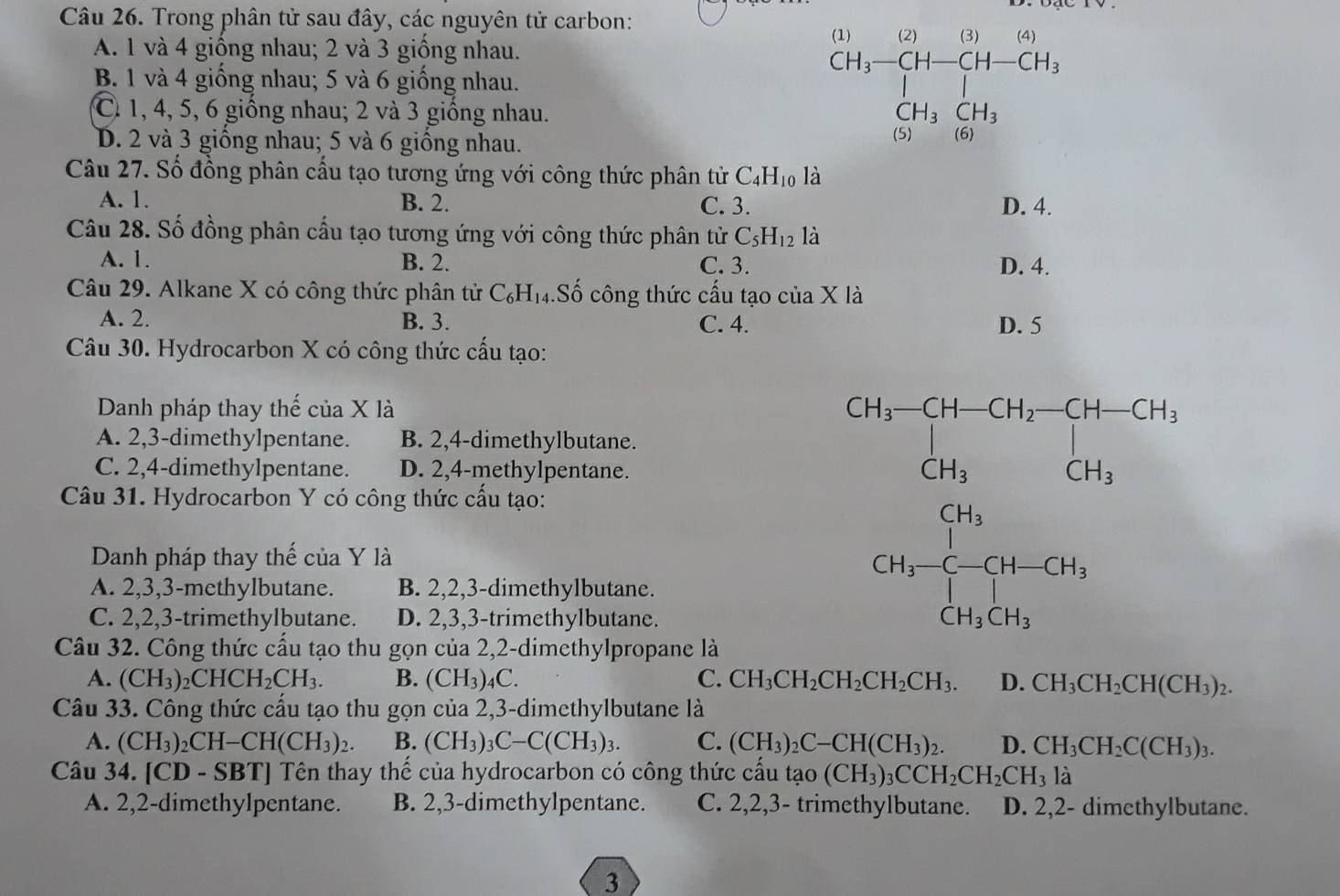 Trong phân tử sau đây, các nguyên tử carbon:
A. 1 và 4 giống nhau; 2 và 3 giống nhau.
B. 1 và 4 giống nhau; 5 và 6 giống nhau.
C. 1, 4, 5, 6 giống nhau; 2 và 3 giống nhau.
D. 2 và 3 giống nhau; 5 và 6 giống nhau.
beginarrayr 40101,1 4,-14,-7,(10,0),·s  (1,H_3)+(14-CH) hline 10,CH_3 hline 14+14,endarray.
Câu 27. Số đồng phân cấu tạo tương ứng với công thức phân tử C_4H_10 là
A. 1. B. 2. C. 3. D. 4.
Câu 28. Số đồng phân cấu tạo tương ứng với công thức phân tử C_5H_12 là
A. 1. B. 2. C. 3. D. 4.
Câu 29. Alkane X có công thức phân tử C_6H_14.Số công thức cấu tạo của X là
A. 2. B. 3. C. 4. D. 5
Câu 30. Hydrocarbon X có công thức cấu tạo:
Danh pháp thay thế của X là
A. 2,3-dimethylpentane. B. 2,4-dimethylbutane. beginarrayr CH_3-CH-CH_2-CH-CH_3CH_3
C. 2,4-dimethylpentane. D. 2,4-methylpentane.
Câu 31. Hydrocarbon Y có công thức cấu tạo:
Danh pháp thay thế của Y là
A. 2,3,3-methylbutane. B. 2,2,3-dimethylbutane.
C. 2,2,3-trimethylbutane. D. 2,3,3-trimethylbutane.
GH_3=frac -C-CH-CH_3^CH_2 ^circ 
Câu 32. Công thức cấu tạo thu gọn của 2,2-dimethylpropane là
A. (CH_3)_2CHCH_2CH_3. B. (CH₃)₄C. C. CH_3CH_2CH_2CH_2CH_3. D. CH_3CH_2CH(CH_3)_2.
Câu 33. Công thức cấu tạo thu gọn của 2,3-dimethylbutane là
A. (CH_3)_2CH-CH(CH_3)_2. B. (CH_3)_3C-C(CH_3)_3. C. (CH_3)_2C-CH(CH_3)_2. D. CH_3CH_2C(CH_3)_3.
Câu 34. [CD - SBT] Tên thay thế của hydrocarbon có công thức cấu tao(CH_3)_3CCH_2CH_2CH_3 là
A. 2,2-dimethylpentane. B. 2,3-dimethylpentane. C. 2,2,3- trimethylbutane. D. 2,2- dimethylbutane.
3