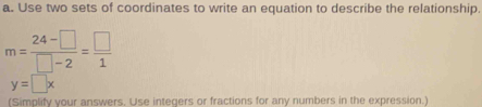 Use two sets of coordinates to write an equation to describe the relationship.
m= (24-□ )/□ -2 = □ /1 
y=□ x
(Simplify your answers, Use integers or fractions for any numbers in the expression.)