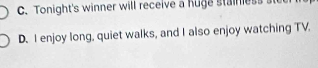 C. Tonight's winner will receive a huge stainless s
D. I enjoy long, quiet walks, and I also enjoy watching TV,