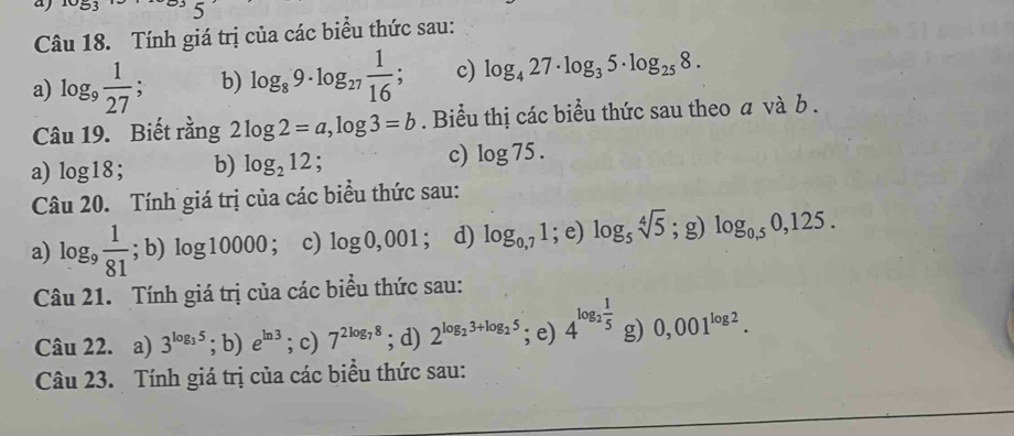 Tính giá trị của các biểu thức sau:
a) log _9 1/27 ; b) log _89· log _27 1/16 ; c) log _427· log _35· log _258. 
Câu 19. Biết rằng 2log 2=a, log 3=b. Biểu thị các biểu thức sau theo a và b.
a) log 18; b) log _212; c) log 75. 
Câu 20. Tính giá trị của các biểu thức sau:
a) log _9 1/81 ; b) log 10000 ； c) log 0,001; d) log _0,71^(·), e) log _5sqrt[4](5);g) log _0,50,125. 
Câu 21. Tính giá trị của các biểu thức sau:
Câu 22. a) 3^(log _3)5; b) e^(ln 3); c) 7^(2log _7)8; d) 2^(log _2)3+log _25; e) 4^(log _2) 1/5  g) 0,001^(log 2). 
Câu 23. Tính giá trị của các biểu thức sau: