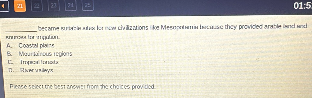 4 21 22 23 24 25 01:5
_became suitable sites for new civilizations like Mesopotamia because they provided arable land and
sources for irrigation.
A. Coastal plains
B. Mountainous regions
C. Tropical forests
D. River valleys
Please select the best answer from the choices provided.