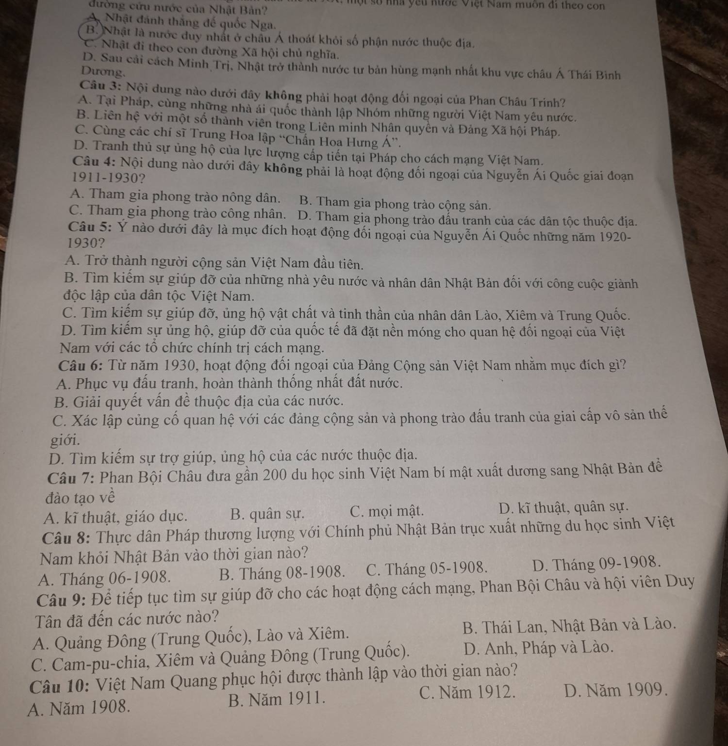 ộ t số nhà yêu nước Việt Nam muồn đi theo con
đường cứu nước của Nhật Bản?
A Nhật đánh thắng đế quốc Nga.
B. Nhật là nước duy nhất ở châu Á thoát khỏi số phận nước thuộc địa.
C. Nhật đi theo con đường Xã hội chủ nghĩa.
D. Sau cải cách Minh Trị, Nhật trở thành nước tư bản hùng mạnh nhất khu vực châu Á Thái Bình
Dương.
Câu 3: Nội dung nào dưới đây không phải hoạt động đối ngoại của Phan Châu Trinh?
A. Tại Pháp, cùng những nhà ái quốc thành lập Nhóm những người Việt Nam yêu nước.
B. Liên hệ với một số thành viên trong Liên minh Nhân quyền và Đảng Xã hội Pháp.
C. Cùng các chí sĩ Trung Hoa lập “Chấn Hoa Hưng Á”.
D. Tranh thủ sự ủng hộ của lực lượng cấp tiến tại Pháp cho cách mạng Việt Nam.
Câu 4: Nội dung nào dưới đây không phải là hoạt động đối ngoại của Nguyễn Ái Quốc giai đoạn
1911-1930?
A. Tham gia phong trào nông dân. B. Tham gia phong trào cộng sản.
C. Tham gia phong trào công nhân. D. Tham gia phong trào đấu tranh của các dân tộc thuộc địa.
Câu 5: Ý nào dưới đây là mục đích hoạt động đối ngoại của Nguyễn Ái Quốc những năm 1920-
1930?
A. Trở thành người cộng sản Việt Nam đầu tiên.
B. Tìm kiếm sự giúp đỡ của những nhà yêu nước và nhân dân Nhật Bản đối với công cuộc giành
độc lập của dân tộc Việt Nam.
C. Tìm kiếm sự giúp đỡ, ủng hộ vật chất và tinh thần của nhân dân Lào, Xiêm và Trung Quốc.
D. Tìm kiếm sự ủng hộ, giúp đỡ của quốc tế đã đặt nền móng cho quan hệ đối ngoại của Việt
Nam với các tổ chức chính trị cách mạng.
Câu 6: Từ năm 1930, hoạt động đối ngoại của Đảng Cộng sản Việt Nam nhằm mục đích gì?
A. Phục vụ đấu tranh, hoàn thành thống nhất đất nước.
B. Giải quyết vấn đề thuộc địa của các nước.
C. Xác lập củng cố quan hệ với các đảng cộng sản và phong trào đấu tranh của giai cấp vô sản thế
giới.
D. Tìm kiếm sự trợ giúp, ủng hộ của các nước thuộc địa.
Câu 7: Phan Bội Châu đưa gần 200 du học sinh Việt Nam bí mật xuất dương sang Nhật Bản đề
đào tạo về
A. kĩ thuật, giáo dục. B. quân sự. C. mọi mật. D. kĩ thuật, quân sự.
Câu 8: Thực dân Pháp thương lượng với Chính phủ Nhật Bản trục xuất những du học sinh Việt
Nam khỏi Nhật Bản vào thời gian nào?
A. Tháng 06-1908. B. Tháng 08-1908. C. Tháng 05-1908. D. Tháng 09-1908.
Câu 9: Để tiếp tục tìm sự giúp đỡ cho các hoạt động cách mạng, Phan Bội Châu và hội viên Duy
Tân đã đến các nước nào?
A. Quảng Đông (Trung Quốc), Lào và Xiêm.  B. Thái Lan, Nhật Bản và Lào.
C. Cam-pu-chia, Xiêm và Quảng Đông (Trung Quốc).
D. Anh, Pháp và Lào.
Câu 10: Việt Nam Quang phục hội được thành lập vào thời gian nào?
A. Năm 1908. B. Năm 1911.
C. Năm 1912. D. Năm 1909.