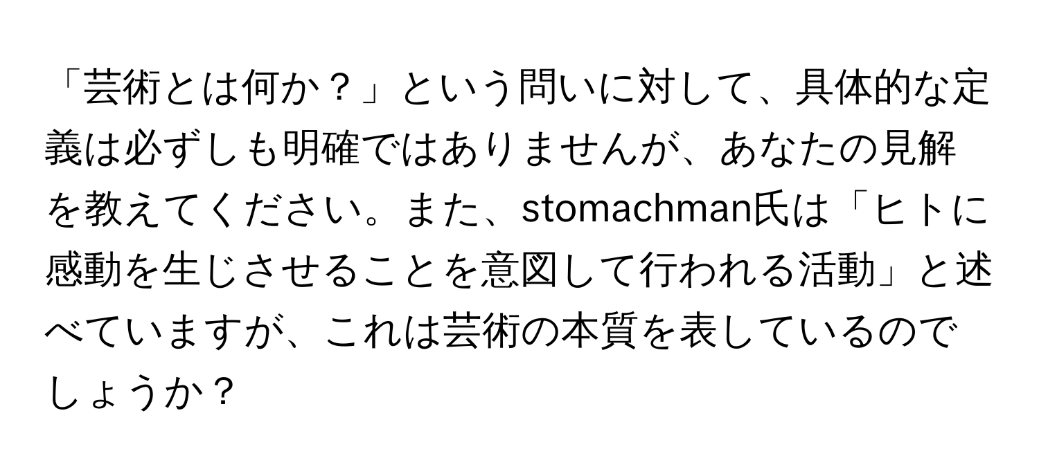 「芸術とは何か？」という問いに対して、具体的な定義は必ずしも明確ではありませんが、あなたの見解を教えてください。また、stomachman氏は「ヒトに感動を生じさせることを意図して行われる活動」と述べていますが、これは芸術の本質を表しているのでしょうか？