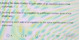 A Adding the same number to both sides of an equation gives a true
staterent
3.Dividing each side of an equation by a different number gives a true
statement
C. Multiplying each side of an equation by the same number gives a true
statement
A. B. C. HINT SUBMIT