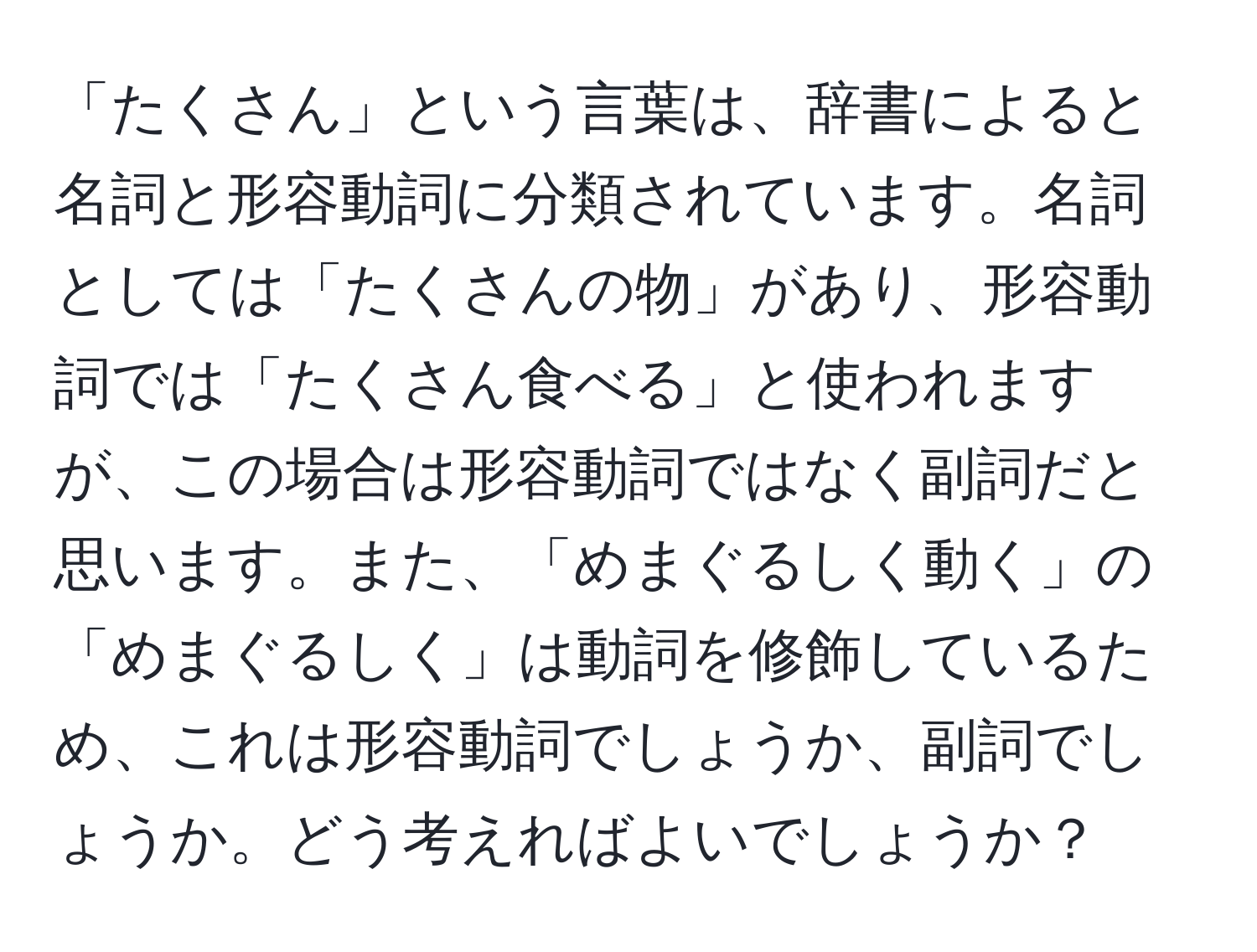 「たくさん」という言葉は、辞書によると名詞と形容動詞に分類されています。名詞としては「たくさんの物」があり、形容動詞では「たくさん食べる」と使われますが、この場合は形容動詞ではなく副詞だと思います。また、「めまぐるしく動く」の「めまぐるしく」は動詞を修飾しているため、これは形容動詞でしょうか、副詞でしょうか。どう考えればよいでしょうか？