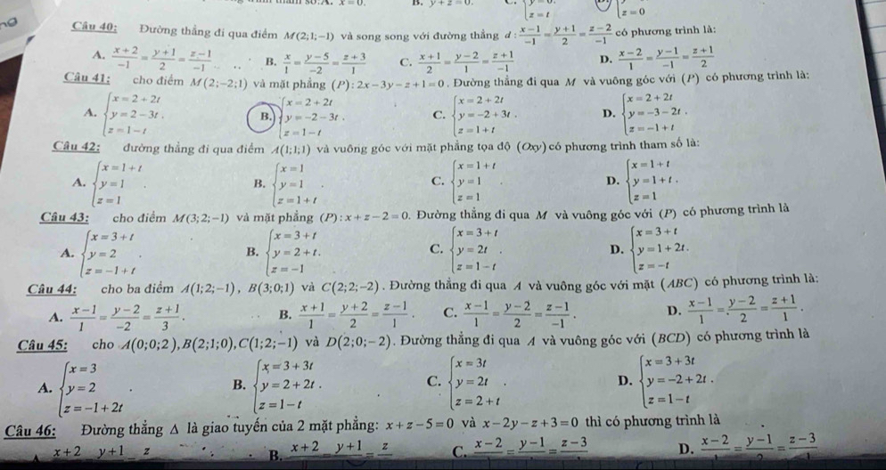 B. y+z=0 beginarrayl y=0. z=tendarray. z=0
o Câu 40: Đường thẳng đi qua điểm M(2;1;-1) và song song với đường thẳng d: (x-1)/-1 = (y+1)/2 = (z-2)/-1  có phương trình là:
A.  (x+2)/-1 = (y+1)/2 = (z-1)/-1 ... B.  x/1 = (y-5)/-2 = (z+3)/1  C.  (x+1)/2 = (y-2)/1 = (z+1)/-1  D.  (x-2)/1 = (y-1)/-1 = (z+1)/2 
Câu 41; cho điểm M(2;-2;1) và mặt phầng (P):2x-3y-z+1=0. Đường thẳng đi qua M và vuông góc với (P) có phương trình là:
A. beginarrayl x=2+2t y=2-3t. z=1-tendarray. beginarrayl x=2+2t y=-2-3t. z=1-tendarray. C. beginarrayl x=2+2t y=-2+3t. z=1+tendarray. D. beginarrayl x=2+2t y=-3-2t. z=-1+tendarray.
B.
Câu 42: đường thẳng đi qua điểm A(1;1;1) và vuông góc với mặt phẳng tọa độ (Oxy) có phương trình tham số là:
A. beginarrayl x=1+t y=1 z=1endarray. . beginarrayl x=1 y=1 z=1+tendarray. . beginarrayl x=1+t y=1 z=1endarray. beginarrayl x=1+t y=1+t. z=1endarray.
B.
C.
D.
Câu 43: cho điểm M(3;2;-1) và mặt phẳng (P):x+z-2=0 0. Đường thẳng đi qua M và vuông góc với (P) có phương trình là
A. beginarrayl x=3+t y=2 z=-1+tendarray. . beginarrayl x=3+t y=2+t. z=-1endarray. beginarrayl x=3+t y=2t z=1-tendarray. . D. beginarrayl x=3+t y=1+2t. z=-tendarray.
B.
C.
Câu 44: cho ba điểm A(1;2;-1),B(3;0;1) và C(2;2;-2). Đường thẳng đi qua A và vuông góc với mặt (ABC) có phương trình là:
A.  (x-1)/1 = (y-2)/-2 = (z+1)/3 .  (x+1)/1 = (y+2)/2 = (z-1)/1 . C.  (x-1)/1 = (y-2)/2 = (z-1)/-1 . D.  (x-1)/1 = (y-2)/2 = (z+1)/1 .
B.
Câu 45: cho A(0;0;2),B(2;1;0),C(1;2;-1) và D(2;0;-2). Đường thẳng đi qua A và vuông góc với (BCD) có phương trình là
A. beginarrayl x=3 y=2 z=-1+2tendarray. . beginarrayl x=3+3t y=2+2t. z=1-tendarray. beginarrayl x=3t y=2t z=2+tendarray. . D. beginarrayl x=3+3t y=-2+2t. z=1-tendarray.
B.
C.
Câu 46: Đường thẳng △ là giao tuyến của 2 mặt phẳng: x+z-5=0 và x-2y-z+3=0 thì có phương trình là
x+2 y+1 z frac x+2=frac y+1=frac z C. frac x-2=frac y-1=frac z-3 D.  (x-2)/1 = (y-1)/2 = (z-3)/1 
B.