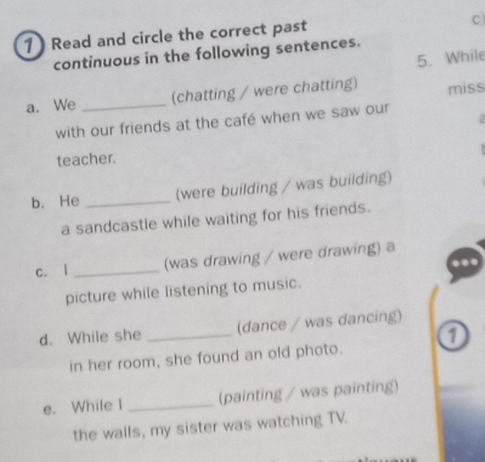 1 ) Read and circle the correct past 
c) 
continuous in the following sentences. 
5. While 
a. We _(chatting / were chatting) miss 
a 
with our friends at the café when we saw our 
teacher. 
b. He _(were building / was building) 
a sandcastle while waiting for his friends. 
c. | _(was drawing / were drawing) a 
picture while listening to music. 
d. While she _(dance / was dancing) 
in her room, she found an old photo. 
e. While I _(painting / was painting) 
the walls, my sister was watching TV.