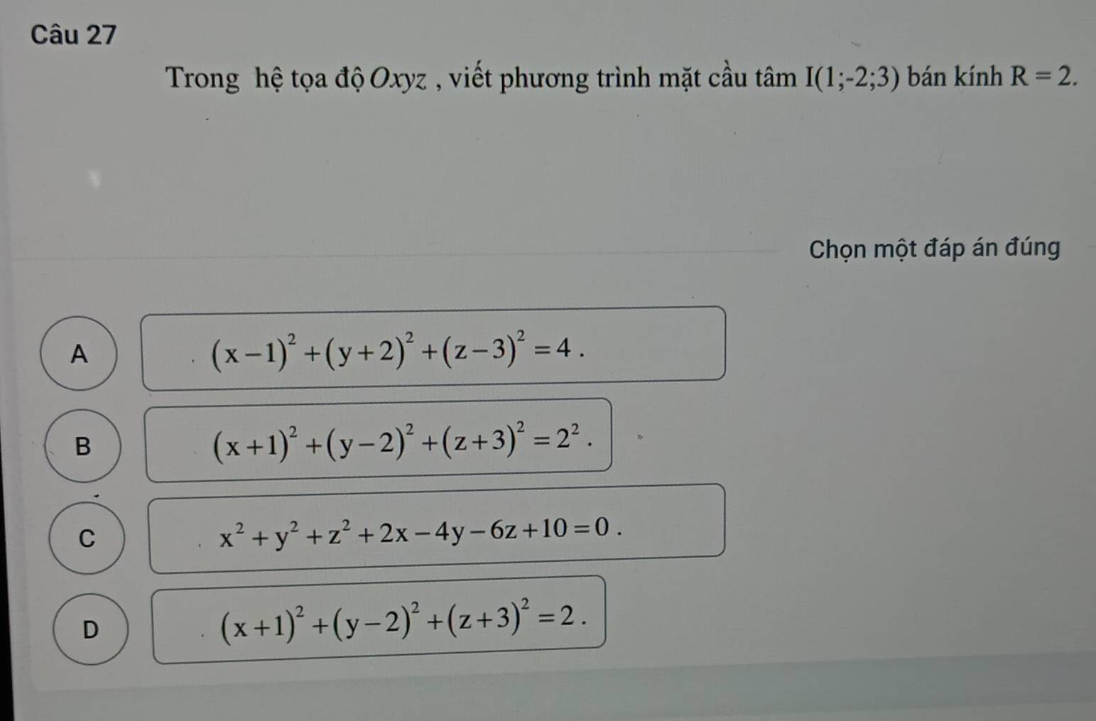 Trong hệ tọa độ Oxyz , viết phương trình mặt cầu tan I(1;-2;3) bán kính R=2. 
Chọn một đáp án đúng
A
(x-1)^2+(y+2)^2+(z-3)^2=4.
B
(x+1)^2+(y-2)^2+(z+3)^2=2^2.
C
x^2+y^2+z^2+2x-4y-6z+10=0.
D
(x+1)^2+(y-2)^2+(z+3)^2=2.