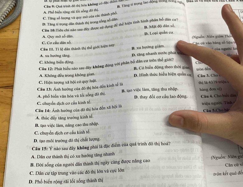 tự phát hoặc tự gi
Câu 9: Quá trình đô thị hóa không có đặc điểm AU
A. Phổ biển rộng rãi lối sống đô thị. B. Tăng tỉ trọng lao động trong hồng ngị Dân số và diện tích của Châu A
C. Tăng số lượng và quy mô của các thành phố.
D. Tăng tỉ trọng dân thành thị trong tổng số dân
Câu 10:Tiêu chí nào sau đây được sử dụng để thể hiện tình hình phân bố dân cự? D
B. Mật độ dân số
A. Quy mô số dân. D. Loại quần cư.
C. Cơ cấu dân số. (Nguồn: Niên giảm Thốn
Câu 11. Tỉ lệ dân thành thị thế giới hiện nay B. xu hướng giảm.  Căn cứ vào bảng số liệu t
của người/ kn
A. xu hướng tăng. D. tăng nhanh nước phát triển
C. không biến động. Cho
Câu 12: Phát biểu nào sau đây không đúng với phân bố dân cư trên thế giới? a
B Có biến động theo thời gian
tròn đến
A. Không đều trong không gian. D. Hình thức biểu hiện quần cư
C. Hiện tượng xã hội có quy luật. Câu 3. Cho 
Câu 13: Ảnh hưởng của đô thị hóa đến kinh tế là thị là 4379 triệu
A. phổ biến văn hóa và lối sống đô thị. B. tạo việc làm, tăng thu nhập. hàng đơn vị)
D. thay đổi cơ cấu lao động.
C. chuyển dịch cơ cấu kinh tế. Câu 4. Cho biết dân
Câu 14: Ảnh hưởng của đô thị hóa đến xã hội là triệu người. Tính
Câu 5.Cho bả
A. thúc đầy tăng trưởng kinh tế.
B. tạo việc làm, nâng cao thu nhập.
C. chuyển dịch cơ cấu kinh tế.
D. tạo môi trường đô thị chất lượng.
Câu 15: Ý nào sau đây không phải là đặc điểm của quá trình đô thị hoá?
A. Dân cư thành thị có xu hướng tăng nhanh
B. Đời sống của người dân thành thị ngày càng được nâng cao (Nguồn: Niên giá
C. Dân cư tập trung vào các đô thị lớn và cực lớn Căn cứ v
tròn kết quả để
D. Phổ biến rộng rãi lối sống thành thị