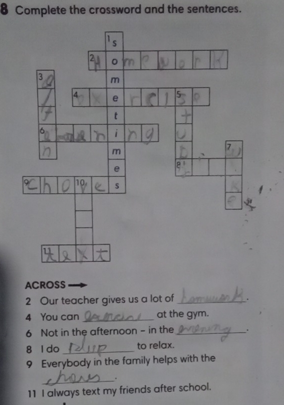 Complete the crossword and the sentences. 
ACROSS 
2 Our teacher gives us a lot of_ 
. 
4 You can _at the gym. 
6 Not in the afternoon - in the _. 
8 l do _to relax. 
9 Everybody in the family helps with the 
_. 
11 I always text my friends after school.