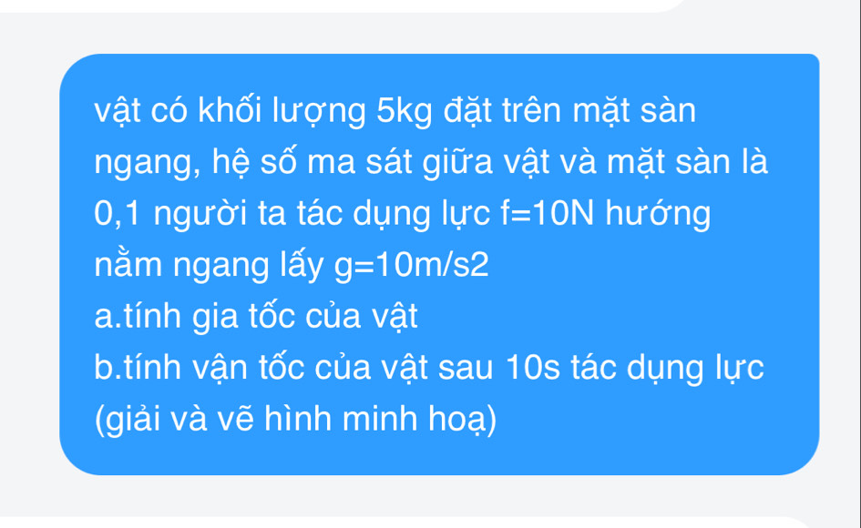 vật có khối lượng 5kg đặt trên mặt sàn 
ngang, hệ số ma sát giữa vật và mặt sàn là 
0,1 người ta tác dụng lực f=10N hướng 
nằm ngang lấy g=10m/s2
a.tính gia tốc của vật 
b.tính vận tốc của vật sau 10s tác dụng lực 
(giải và vẽ hình minh hoạ)