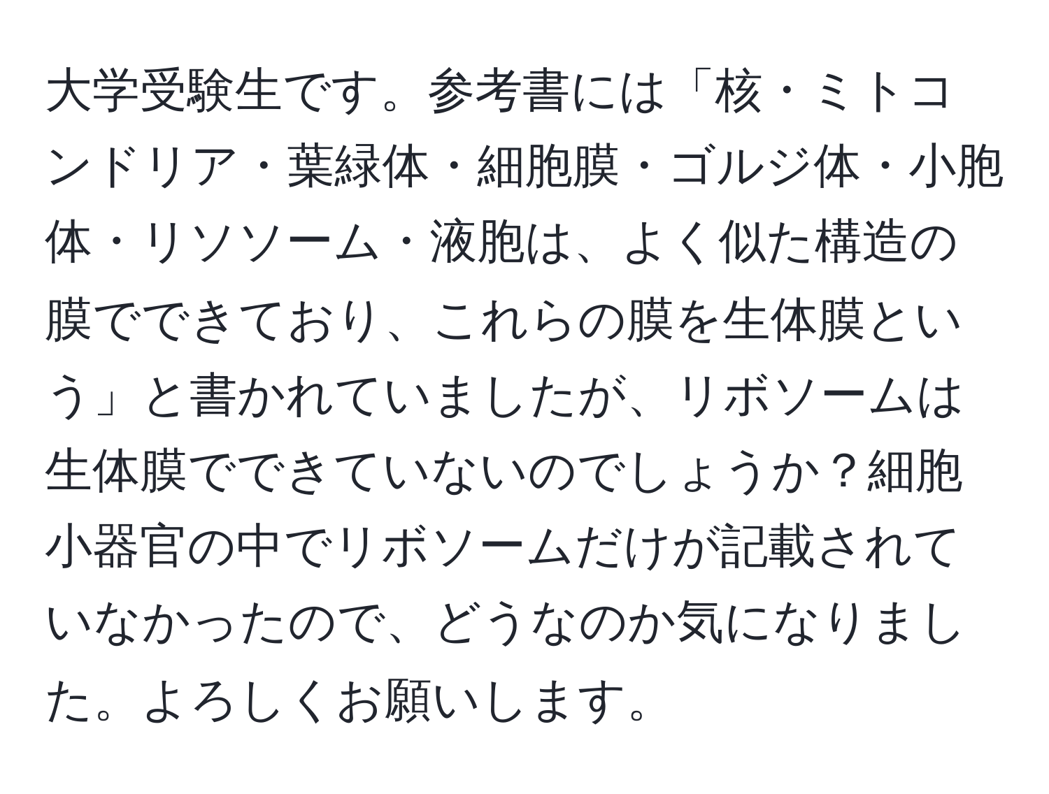 大学受験生です。参考書には「核・ミトコンドリア・葉緑体・細胞膜・ゴルジ体・小胞体・リソソーム・液胞は、よく似た構造の膜でできており、これらの膜を生体膜という」と書かれていましたが、リボソームは生体膜でできていないのでしょうか？細胞小器官の中でリボソームだけが記載されていなかったので、どうなのか気になりました。よろしくお願いします。