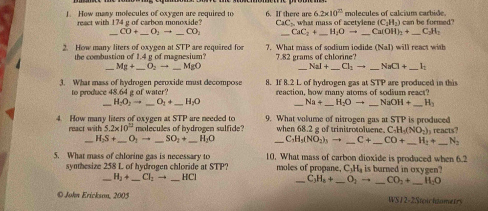 How many molecules of oxygen are required to 6. If there are 6.2* 10^(22) molecules of calcium carbide.
react with 174 g of carbon monoxide? CaC_2. what mass of acetylene (C_2H_2) can be formed?
_ CO+ _ O_2 _ CO_2 _ CaC_2+ _ H_2Oto _ Ca(OH)_2+ _ C_2H_2
2. How many liters of oxygen at STP are required for 7. What mass of sodium iodide (NaI) will react with
the combustion of 1.4 g of magnesium? 7.82 grams of chlorine?
_ Mg+ _ O_2 to _MgO _ NaI+ _ Cl_2to _ NaCl+ _ I_2
3. What mass of hydrogen peroxide must decompose 8. If 8.2 L of hydrogen gas at STP are produced in this
to produce 48.64 g of water? reaction, how many atoms of sodium react?
_ H_2O_2to _ O_2+ _ H_2O _ Na+ _ H_2O _ NaOH+ _ H_3
4. How many liters of oxygen at STP are needed to 9. What volume of nitrogen gas at STP is produced
react with 5.2* 10^(22) molecules of hydrogen sulfide? when 68.2 g of trinitrotoluene. C_7H_5(NO_2) reacts?
_ H_2S+ _ O_2 → _ SO_2+ _ H_2O _ C_7H_5(NO_2)_3 to _ C+ _ CO+ _ H_2+ _ N_2
5. What mass of chlorine gas is necessary to 10. What mass of carbon dioxide is produced when 6.2
synthesize 258 L of hydrogen chloride at STP? moles of propane, C_3H_8 is burned in oxygen?
_ H_2+ _ Cl_2  _HCl
_ C_3H_8+ _ O_2to _ CO_2+ _ H_2O
© John Erickson, 2005
WS12-2Stoichinmetry