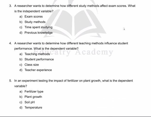 A researcher wants to determine how different study methods affect exam scores. What
is the independent variable?
a) Exam scores
b) Study methods
c) Time spent studying
d) Previous knowledge
4. A researcher wants to determine how different teaching methods influence student
performance. What is the dependent variable?
a) Teaching methods
b) Student performance
c) Class size
d) Teacher experience
5. In an experiment testing the impact of fertilizer on plant growth, what is the dependent
variable?
a) Fertilizer type
b) Plant growth
c) Soil pH
d) Temperature