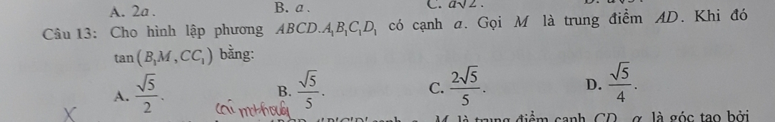 A. 2a. B. a. C. asqrt(2). 
Câu 13: Cho hình lập phương ABCD. A_1B_1C_1D_1 có cạnh a. Gọi M là trung điểm AD. Khi đó
tan (B_1M,CC_1) bằng:
D.
A.  sqrt(5)/2 .  sqrt(5)/5 .  2sqrt(5)/5 .  sqrt(5)/4 . 
B.
C.
trung điểm canh CD , σ, là góc tạo bởi