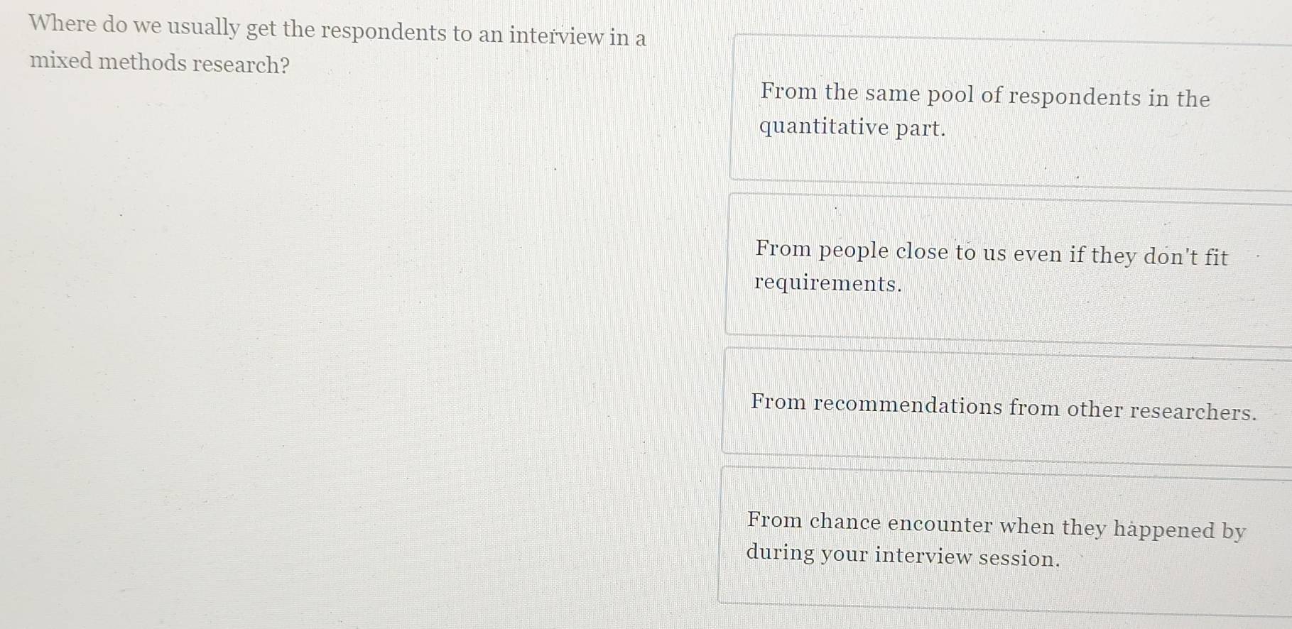 Where do we usually get the respondents to an interview in a
mixed methods research?
From the same pool of respondents in the
quantitative part.
From people close to us even if they don't fit
requirements.
From recommendations from other researchers.
From chance encounter when they happened by
during your interview session.