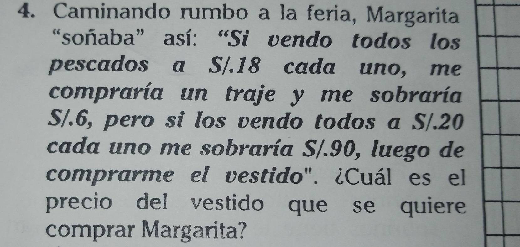 Caminando rumbo a la feria, Margarita 
“soñaba” así: “Si vendo todos los 
pescados a S/.18 cada uno, me 
compraría un traje y me sobraría
S/.6, pero si los vendo todos a S/.20
cada uno me sobraría S/.90, luego de 
comprarme el vestido". ¿Cuál es el 
precio del vestido que se quiere 
comprar Margarita?