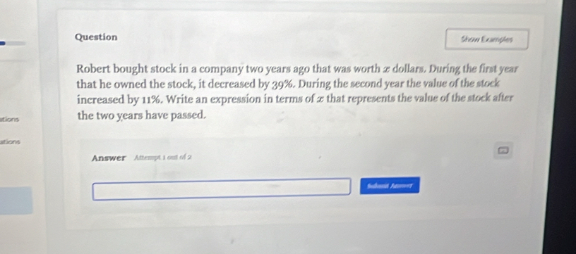 Question Show Examples 
Robert bought stock in a company two years ago that was worth æ dollars. During the first year
that he owned the stock, it decreased by 39%. During the second year the value of the stock 
increased by 11%. Write an expression in terms of 2 that represents the value of the stock after 
itions the two years have passed. 
ations 
Answer Attempt 1 out of 2 
Salhe A===