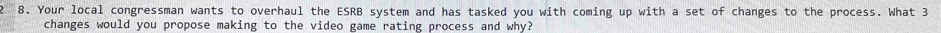 Your local congressman wants to overhaul the ESRB system and has tasked you with coming up with a set of changes to the process. What 3
changes would you propose making to the video game rating process and why?