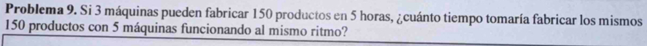 Problema 9. Si 3 máquinas pueden fabricar 150 productos en 5 horas, ¿cuánto tiempo tomaría fabricar los mismos
150 productos con 5 máquinas funcionando al mismo ritmo?