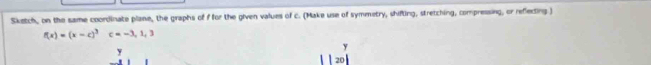 Sketch, on the same coordinate plane, the graphs of f for the given values of c. (Make use of symmetry, shifting, stretching, compressing, or reflecting.)
f(x)=(x-c)^3c=-3, 1, 3
y
y
20