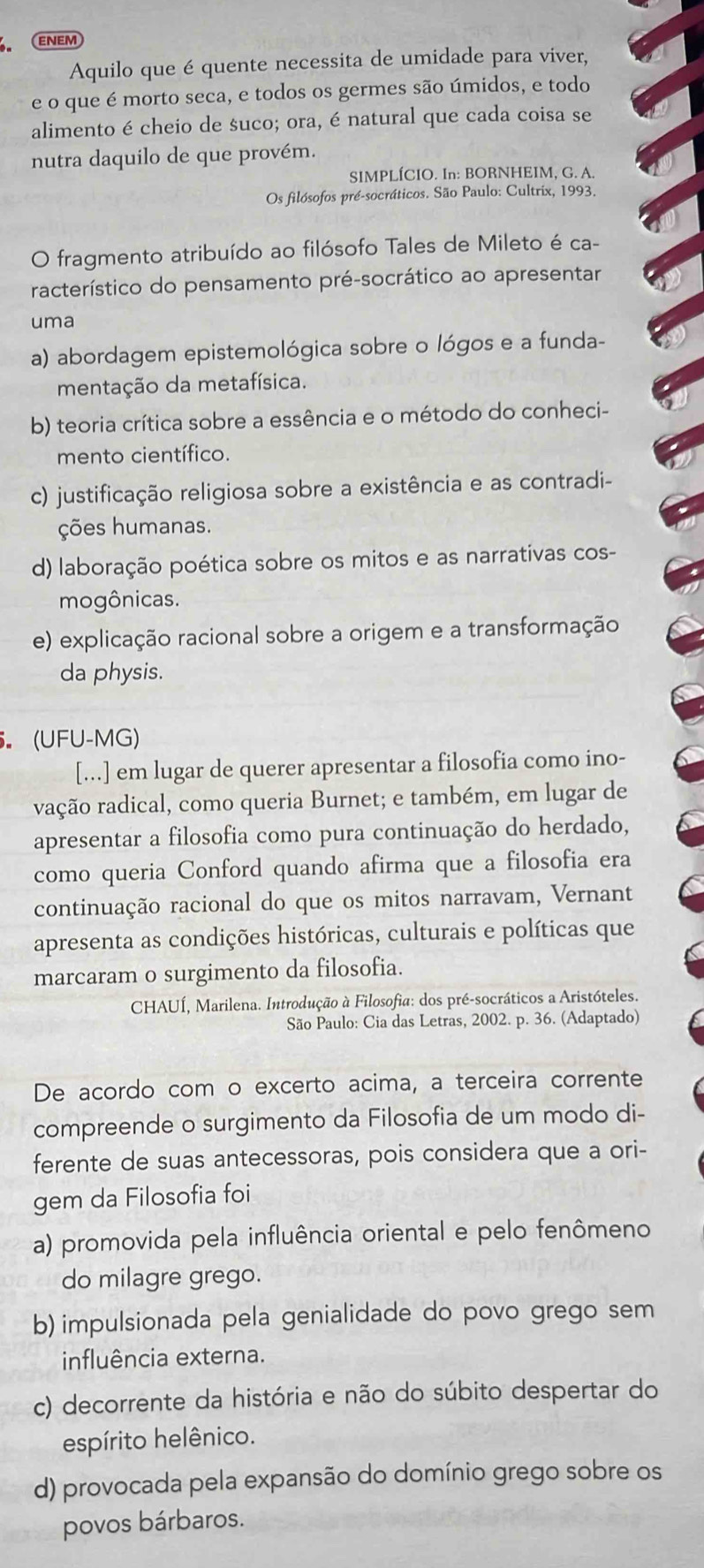 ENEM
Aquilo que é quente necessita de umidade para viver,
e o que é morto seca, e todos os germes são úmidos, e todo
alimento é cheio de suco; ora, é natural que cada coisa se
nutra daquilo de que provém.
SIMPLÍCIO. In: BORNHEIM, G. A.
Os filósofos pré-socráticos. São Paulo: Cultrix, 1993.
O fragmento atribuído ao filósofo Tales de Mileto é ca-
racterístico do pensamento pré-socrático ao apresentar
uma
a) abordagem epistemológica sobre o lógos e a funda-
mentação da metafísica.
b) teoria crítica sobre a essência e o método do conheci-
mento científico.
c) justificação religiosa sobre a existência e as contradi-
ções humanas.
d) laboração poética sobre os mitos e as narrativas cos-
mogônicas.
e) explicação racional sobre a origem e a transformação
da physis.
. (UFU-MG)
[...] em lugar de querer apresentar a filosofia como ino-
vação radical, como queria Burnet; e também, em lugar de
apresentar a filosofia como pura continuação do herdado,
como queria Conford quando afirma que a filosofia era
continuação racional do que os mitos narravam, Vernant
apresenta as condições históricas, culturais e políticas que
marcaram o surgimento da filosofia.
* CHAUÍ, Marilena. Introdução à Filosofia: dos pré-socráticos a Aristóteles.
São Paulo: Cia das Letras, 2002. p. 36. (Adaptado)
De acordo com o excerto acima, a terceira corrente
compreende o surgimento da Filosofia de um modo di-
ferente de suas antecessoras, pois considera que a ori-
gem da Filosofia foi
a) promovida pela influência oriental e pelo fenômeno
do milagre grego.
b) impulsionada pela genialidade do povo grego sem
influência externa.
c) decorrente da história e não do súbito despertar do
espírito helênico.
d) provocada pela expansão do domínio grego sobre os
povos bárbaros.