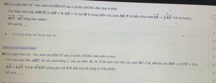 35.(Tự Luận Điền Số - Học sinh chỉ ĐIEN SỐ vào ô trả lời, KHÔNG điền đơn vị tính)
Cho hình chữ nhật ABCD có AB=8, AD=4 E. Gọi M là trung điểm của cạnh AB, N là điểm thỏa mãn vector AN= 3/4 vector AD , Tích vô hướng 1
vector MN· vector AC bằng bao nhiêu?
Kết quả là:_
5
9
1 Vui lòng nhập nội dung đáp án 13
Điền vào chỗ trống, 0.25Điểm
17
36.(Tự Luận Điền Số - Học sinh chỉ ĐIEN SỐ vào ô trả lời, KHÔNG điền đơn vị tính)
21
Cho tam giác đều ABC, độ dài cạnh bằng 3. Lấy các điểm M, N, P lần lượt nằm trên các cạnh BC, CA, AB sao cho BM=1; CN=2 và 25
vector AB=kvector AP. Tim k để AM vuông góc với PN (kết quả để dạng số thập phân).
Kết quả: _29
33