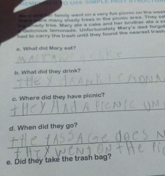Remé mer to use Simplé past Strul 
Mary and her family went on a very fun picnic on the week 
there were many shady trees in the picnic area. They sa 
blo hady tree. Mary ate a cake and her brother ate a sa 
delicious lemonade. Unfortunately Mary's dad forgot 
had to carry the trash until they found the nearest trash . 
a. What did Mary eat? 
_ 
b. What did they drink? 
_ 
c. Where did they have picnic? 
_ 
d. When did they go? 
_ 
e. Did they take the trash bag?