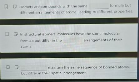 Isomers are compounds with the same formula but 
different arrangements of atoms, leading to different properties. 
In structural isomers, molecules have the same molecular 
_ 
formula but differ in the arrangements of their 
atoms. 
maintain the same sequence of bonded atoms 
but differ in their spatial arrangement.