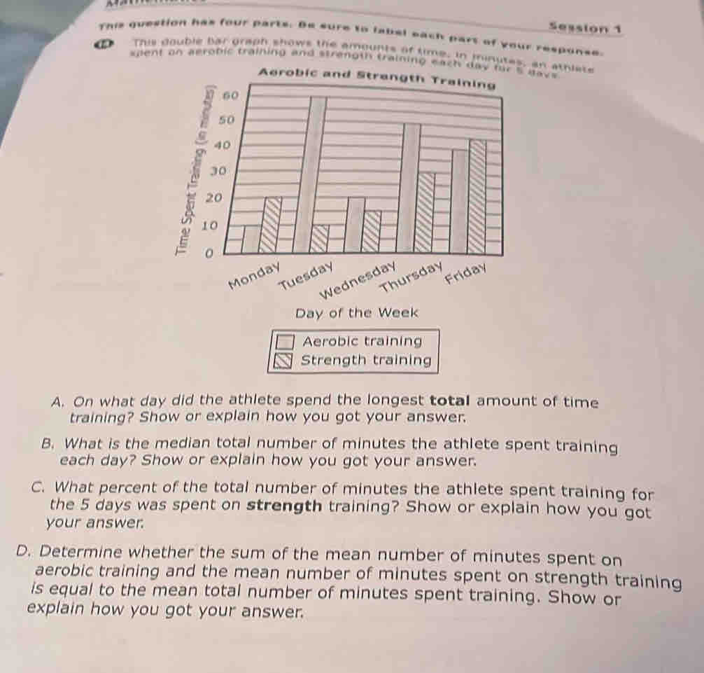 Session 1 
This question has four parts. Be sure to label each part of your response. 
h This double bar graph shows the amounts of time, in minutes, an athiate 
spent on aerobic training and strength training each day f days
Monday 
Tuesday 
Thursday 
Wednesday 
Friday
Day of the Week
Aerobic training 
Strength training 
A. On what day did the athlete spend the longest total amount of time 
training? Show or explain how you got your answer. 
B. What is the median total number of minutes the athlete spent training 
each day? Show or explain how you got your answer. 
C. What percent of the total number of minutes the athlete spent training for 
the 5 days was spent on strength training? Show or explain how you got 
your answer. 
D. Determine whether the sum of the mean number of minutes spent on 
aerobic training and the mean number of minutes spent on strength training 
is equal to the mean total number of minutes spent training. Show or 
explain how you got your answer.