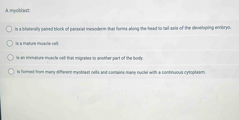 A myoblast:
is a bilaterally paired block of paraxial mesoderm that forms along the head to tail axis of the developing embryo.
is a mature muscle cell.
is an immature muscle cell that migrates to another part of the body.
is formed from many different myoblast cells and contains many nuclei with a continuous cytoplasm.