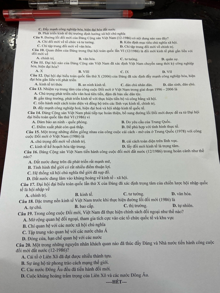 C. Đẩy mạnh công nghiệp hóa, hiện đại hóa đất nước
D. Phát triển kinh tế thị trường định hướng xã hội chủ nghĩa
Câu 9. Đường lối đổi mới của Đảng Cộng sản Việt Nam (12-1986) có nội dung nào sau đây?
A. Chi đổi mới về tổ chức và tư tưởng. B. Kiên định mục tiêu chủ nghĩa xã hội.
C. Chỉ tập trung đổi mới về văn hóa. D. Chi tập trung đổi mới về chính trị.
Câu 10. Quan điểm của Đảng trong Đại hội toàn quốc lần VI (12/1986) là đổi mới kinh tế phải gắn liền với
đổi mới về
A. chính trị. B. văn hỏa. C. tư tưởng. D. quân sự.
Câu 11. Đại hội nào của Đảng Cộng sản Việt Nam đã xác định Việt Nam chuyển sang thời kỳ công nghiệp
hóa, hiện đại hóa? D. VII
A. X B. VIIl C. IX
Câu 12. Đại hội đại biểu toàn quốc lần thứ X (2006) của Đảng đã xác định đẩy mạnh công nghiệp hóa, hiện
đại hóa gắn liền với phát triển
A. kinh tế tri thức B. an ninh kinh tế. C. dân chủ nhân dân. D. dân sinh, dân chủ.
Câu 13. Nhiệm vụ trung tâm của công cuộc Đổi mới ở Việt Nam trong giai đoạn 996-2006 6 là
A. Chú trọng phát triển nền văn hoá tiên tiến, đậm đà bản sắc dân tộc.
B. gắn tăng trưởng, phát triển kinh tế với thực hiện tiến bộ và công bằng xã hội.
C. tiền hành một cách toàn diện và đồng bộ trên các lĩnh vực kinh tế, chính trị.
D. đầy mạnh công nghiệp hoá, hiện đại hoá và hội nhập kinh tế quốc tế.
Câu 14. Đảng Cộng sản Việt Nam phải tiếp tục hoàn thiện, bổ sung dường lối Đổi mới được đề ra từ Đại hội
đại biểu toàn quốc lần thứ VI (1986) vì
A. Đảm bảo an ninh - quốc phòng. B. Do yêu cầu của Trung Quốc.
C. Điểm xuất phát còn quá thấp. D. Để phù hợp với tình hình thực tế.
Câu 15. Một trong những điểm giống nhau của công cuộc cải cách - mở cửa ở Trung Quốc (1978) với công
cuộc Đổi mới ở Việt Nam (1986) là
A. chú trọng đổi mới về chính trị. B. cải cách toàn diện trên lĩnh vực.
C. kinh tế kế hoạch hóa tập trung. D. lấy đổi mới kinh tế là trọng tâm.
Câu 16. Đảng Cộng sản Việt Nam tiến hành công cuộc đổi mới đất nước (12/1986) trong hoàn cảnh như thế
nào?
A. Đất nước đang trên đà phát triển rất mạnh mẽ,
B. Tình hình thế giới có rất nhiều điểm thuận lợi.
C. Hệ thống xã hội chủ nghĩa thế giới đã sụp đổ.
D. Đất nước đang lâm vào khủng hoảng về kinh tế - xã hội.
Câu 17. Đại hội đại biểu toàn quốc lần thứ X của Đảng đã xác định trọng tâm của chiến lược hội nhập quốc
tế là hội nhập về
A. chính trị. B. kinh tế. C. tư tưởng. D. văn hóa.
Câu 18. Đặc trưng nền kinh tế Việt Nam trước khi thực hiện đường lối đổi mới (1986) là
A. tự chủ. B. bao cấp. C. thị trường. D. tự nhiên.
Câu 19. Trong công cuộc Đổi mới, Việt Nam đã thực hiện chính sách đối ngoại như thế nào?
A. Mở rộng quan hệ đối ngoại, tham gia tích cực vào các tổ chức quốc tế và khu vực
B. Chi quan hệ với các nước xã hội chủ nghĩa
C. Tập trung vào quan hệ với các nước châu Á
D. Đóng cửa, hạn chế quan hệ với các nước
Câu 20. Một trong những nguyên nhân khách quan nào đã thúc đầy Đảng và Nhà nước tiến hành công cuộc
đổi mới đất nước (12-1986)?
A. Cải tổ ở Liên Xô đã đạt được nhiều thành tựu.
B. Sự ủng hộ từ phong trào cách mạng thế giới.
C. Các nước Đông Âu đều đã tiến hành đồi mới.
D. Cuộc khủng hoảng trầm trọng của Liên Xô và các nước Đông Âu.
===-HÉT===