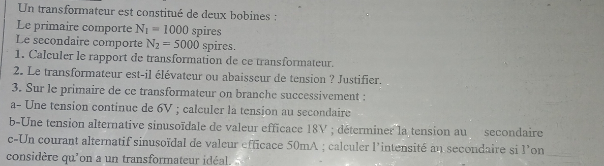 Un transformateur est constitué de deux bobines : 
Le primaire comporte N_1=1000 spires 
Le secondaire comporte N_2=5000 spires. 
1. Calculer le rapport de transformation de ce transformateur. 
2. Le transformateur est-il élévateur ou abaisseur de tension ? Justifier. 
3. Sur le primaire de ce transformateur on branche successivement : 
a- Une tension continue de 6V; calculer la tension au secondaire 
b-Une tension alternative sinusoïdale de valeur efficace 18V; déterminer la tension au secondaire 
c-Un courant alternatif sinusoïdal de valeur efficace 50mA; calculer l'intensité au secondaire si l’on_ 
considère qu'on a un transformateur idéal.