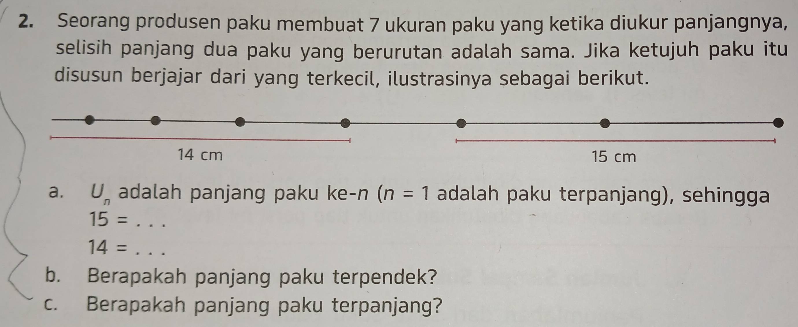 Seorang produsen paku membuat 7 ukuran paku yang ketika diukur panjangnya, 
selisih panjang dua paku yang berurutan adalah sama. Jika ketujuh paku itu 
disusun berjajar dari yang terkecil, ilustrasinya sebagai berikut. 
a. U_n adalah panjang paku ke-n (n=1 adalah paku terpanjang), sehingga
15=...
14=... _ 
b. Berapakah panjang paku terpendek? 
c. Berapakah panjang paku terpanjang?