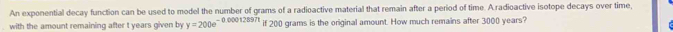 An exponential decay function can be used to model the number of grams of a radioactive material that remain after a period of time. A.radioactive isotope decays over time 
with the amount remaining after t years given by y=200e^(-0.00012897t) if 200 grams is the original amount. How much remains after 3000 years?