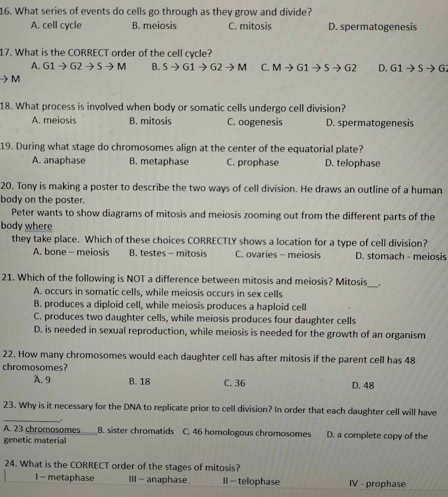 What series of events do cells go through as they grow and divide?
A. cell cycle B. meiosis C. mitosis D. spermatogenesis
17. What is the CORRECT order of the cell cycle?
A. G1to G2to Sto M B. Sto G1to G2to M C. Mto G1to Sto G2 D. G1to Sto G2
M
18. What process is involved when body or somatic cells undergo cell division?
A. meiosis B. mitosis C. oogenesis D. spermatogenesis
19. During what stage do chromosomes align at the center of the equatorial plate?
A. anaphase B. metaphase C. prophase D. telophase
20. Tony is making a poster to describe the two ways of cell division. He draws an outline of a human
body on the poster.
Peter wants to show diagrams of mitosis and meiosis zooming out from the different parts of the
body where
they take place. Which of these choices CORRECTLY shows a location for a type of cell division?
A. bone - meiosis B. testes - mitosis C. ovaries - meiosis D. stomach - meiosis
_
21. Which of the following is NOT a difference between mitosis and meiosis? Mitosis
A. occurs in somatic cells, while meiosis occurs in sex cells
B. produces a diploid cell, while meiosis produces a haploid cell
C. produces two daughter cells, while meiosis produces four daughter cells
D. is needed in sexual reproduction, while meiosis is needed for the growth of an organism
22. How many chromosomes would each daughter cell has after mitosis if the parent cell has 48
chromosomes?
A. 9 B. 18 C. 36 D. 48
_
23. Why is it necessary for the DNA to replicate prior to cell division? In order that each daughter cell will have
.
A. 23 chromosomes _B. sister chromatids C. 46 homologous chromosomes D. a complete copy of the
genetic material
24. What is the CORRECT order of the stages of mitosis?
I - metaphase Ⅲ - anaphase, II - telophase
IV - prophase