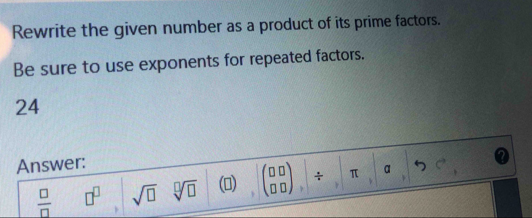 Rewrite the given number as a product of its prime factors. 
Be sure to use exponents for repeated factors. 
24 
Answer:
 □ /□  
sqrt(□ ) sqrt[□](□ ) () beginpmatrix □ □  □ □ endpmatrix + π α a