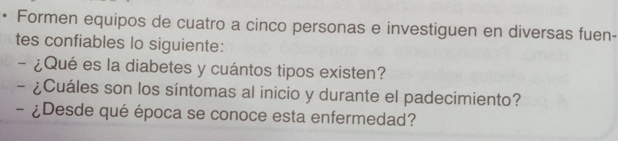 Formen equipos de cuatro a cinco personas e investiguen en diversas fuen- 
tes confiables lo siguiente: 
- ¿Qué es la diabetes y cuántos tipos existen? 
- ¿Cuáles son los síntomas al inicio y durante el padecimiento? 
- ¿Desde qué época se conoce esta enfermedad?