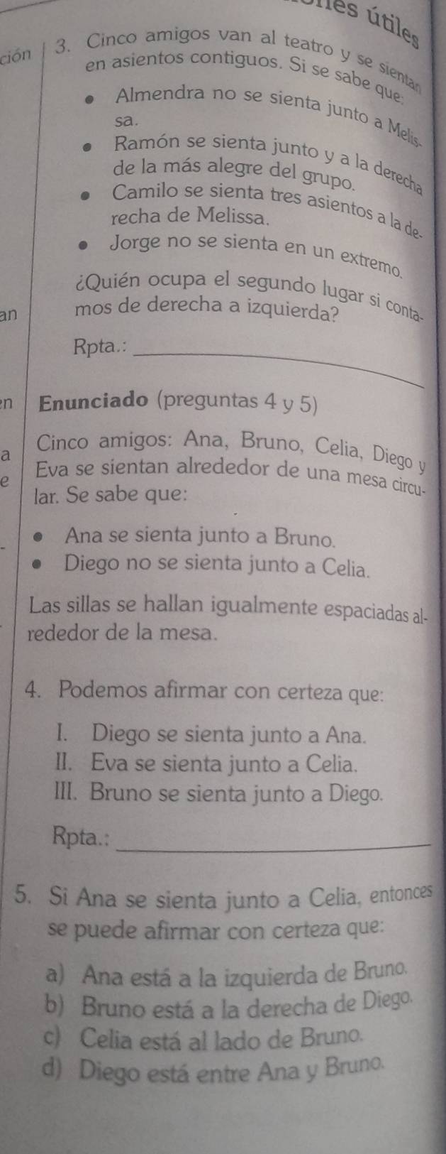 nes útiles
ción
3、Cinco amigos van al teatro y se sienta
en asientos contiguos. Si se sabe que;
Almendra no se sienta junto a Melis
sa.
Ramón se sienta junto y a la derecha
de la más alegre del grupo.
Camilo se sienta tres asientos a la de-
recha de Melissa.
Jorge no se sienta en un extremo.
¿Quién ocupa el segundo lugar si conta-
an mos de derecha a izquierda?
Rpta.:_
n Enunciado (preguntas 4 y 5)
a
Cinco amigos: Ana, Bruno, Celia, Diego y
Eva se sientan alrededor de una mesa circu-
e
lar. Se sabe que:
Ana se sienta junto a Bruno.
Diego no se sienta junto a Celia.
Las sillas se hallan igualmente espaciadas al-
rededor de la mesa.
4. Podemos afirmar con certeza que:
I. Diego se sienta junto a Ana.
II. Eva se sienta junto a Celia.
III. Bruno se sienta junto a Diego.
Rpta.:_
5. Si Ana se sienta junto a Celia, entonces
se puede afirmar con certeza que:
a) Ana está a la izquierda de Bruno.
b) Bruno está a la derecha de Diego.
c) Celia está al lado de Bruno.
d) Diego está entre Ana y Bruno.