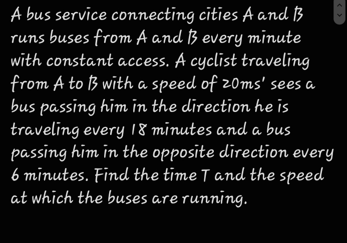 A bus service connecting cities A and B
runs buses from A and B every minute
with constant access. A cyclist traveling 
from A to B with a speed of 20ms' sees a 
bus passing him in the direction he is 
traveling every 18 minutes and a bus 
passing him in the opposite direction every
6 minutes. Find the time T and the speed 
at which the buses are running.