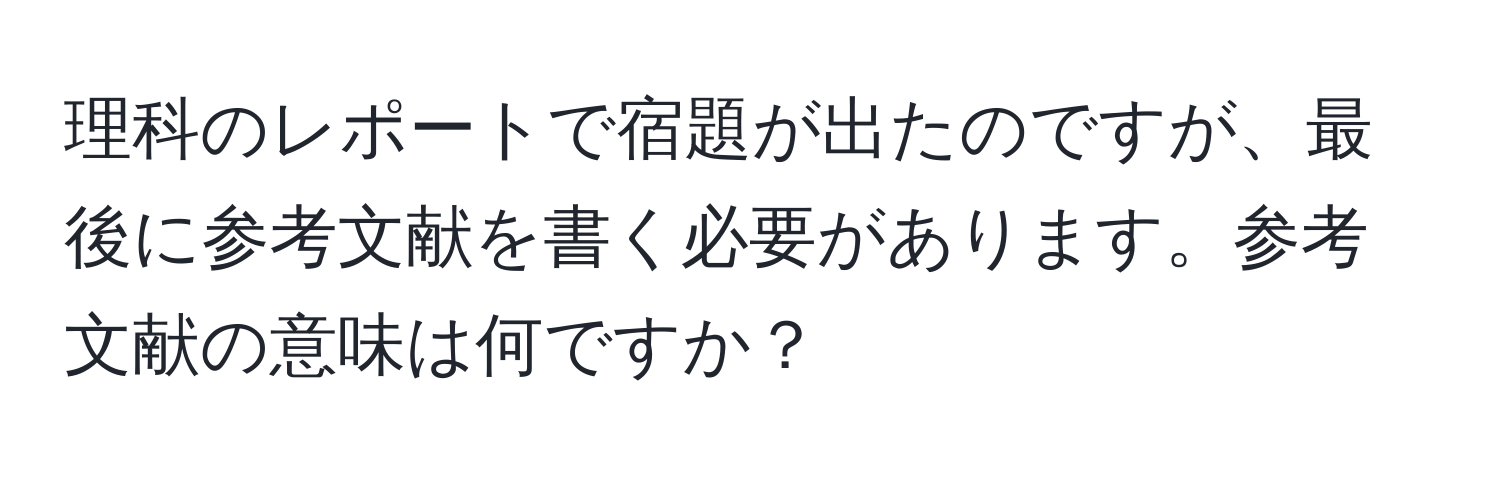 理科のレポートで宿題が出たのですが、最後に参考文献を書く必要があります。参考文献の意味は何ですか？