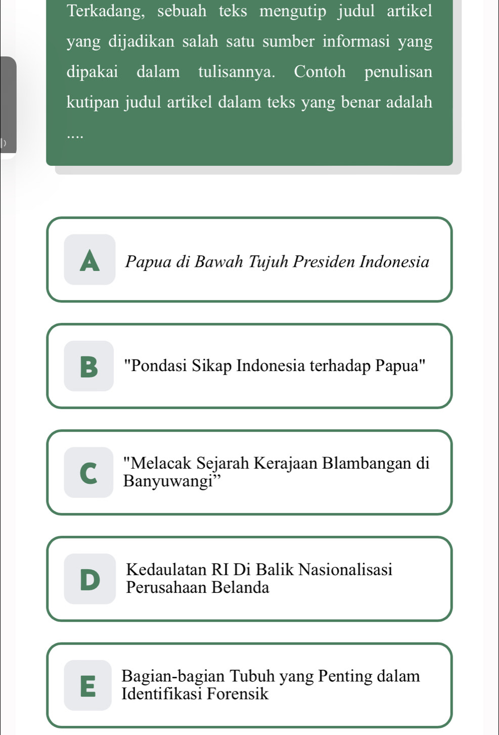 Terkadang, sebuah teks mengutip judul artikel
yang dijadikan salah satu sumber informasi yang
dipakai dalam tulisannya. Contoh penulisan
kutipan judul artikel dalam teks yang benar adalah
…
A Papua di Bawah Tujuh Presiden Indonesia
B "Pondasi Sikap Indonesia terhadap Papua"
"Melacak Sejarah Kerajaan Blambangan di
C Banyuwangi”
Kedaulatan RI Di Balik Nasionalisasi
D Perusahaan Belanda
Bagian-bagian Tubuh yang Penting dalam
Identifikasi Forensik