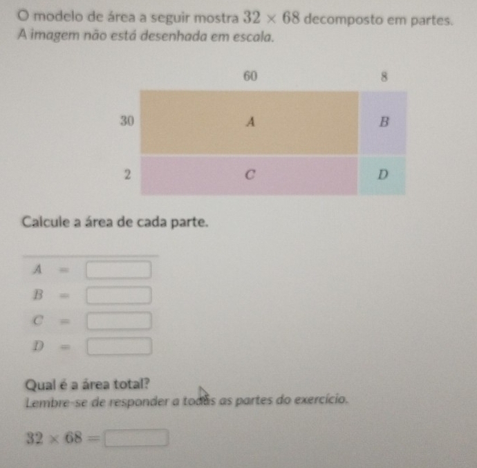 modelo de área a seguir mostra 32* 68 decomposto em partes. 
A imagem não está desenhada em escala. 
Calcule a área de cada parte.
A=□
B=□
C=□
D=□
Qual é a área total? 
Lembre-se de responder a todas as partes do exercício.
32* 68=□