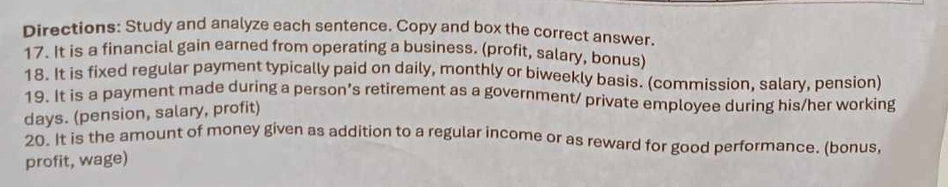 Directions: Study and analyze each sentence. Copy and box the correct answer. 
17. It is a financial gain earned from operating a business. (profit, salary, bonus) 
18. It is fixed regular payment typically paid on daily, monthly or biweekly basis. (commission, salary, pension) 
19. It is a payment made during a person’s retirement as a government/ private employee during his/her working 
days. (pension, salary, profit) 
20. It is the amount of money given as addition to a regular income or as reward for good performance. (bonus, 
profit, wage)