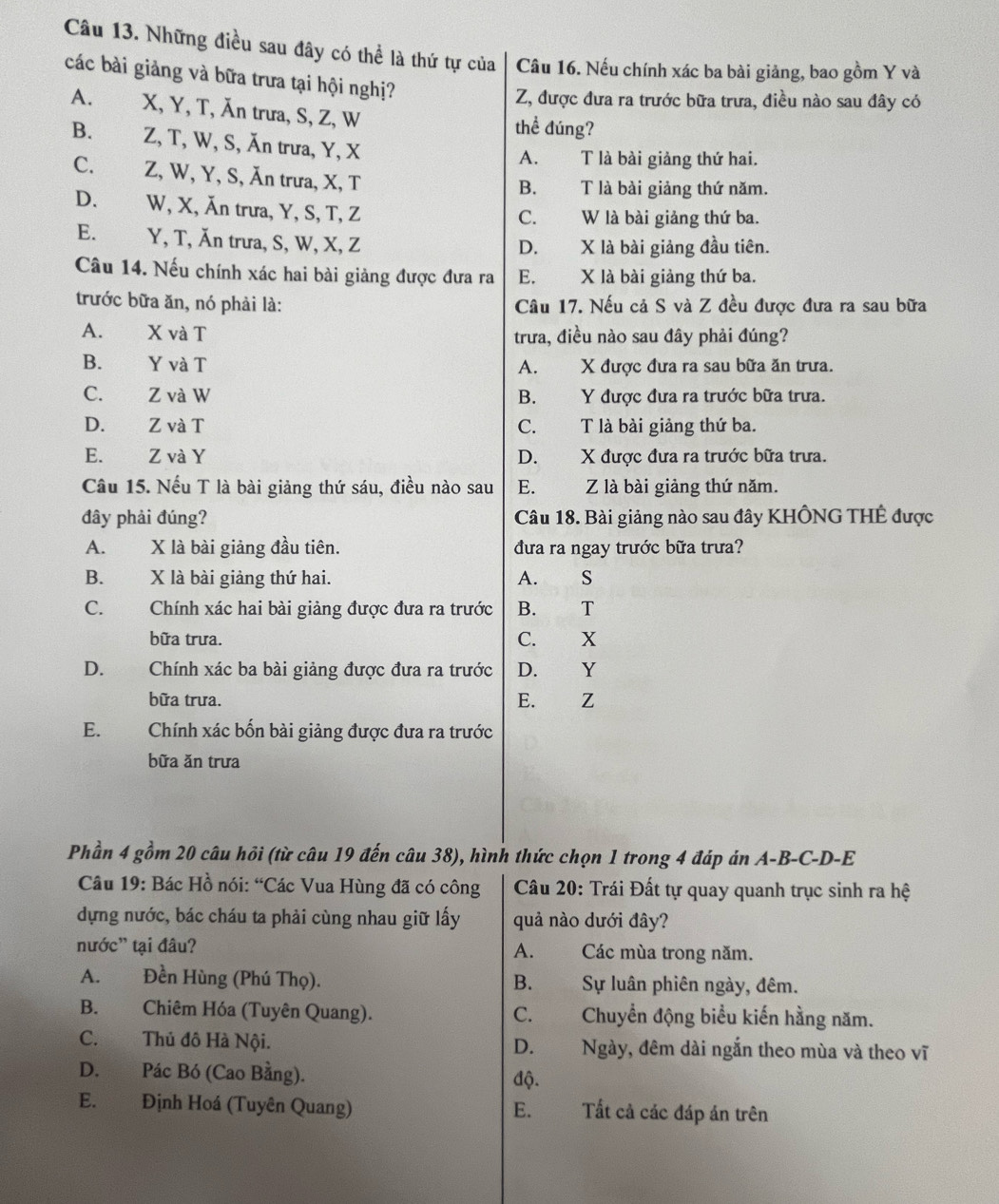 Những điều sau đây có thể là thứ tự của Câu 16. Nếu chính xác ba bài giảng, bao gồm Y và
các bài giảng và bữa trưa tại hội nghị?
Z, được đưa ra trước bữa trưa, điều nào sau đây có
A. X, Y, T, Ăn trưa, S, Z, W thể đúng?
B. Z, T, W, S, Ăn trưa, Y, X
A. T là bài giảng thứ hai.
C. Z, W, Y, S, Ăn trưa, X, T
B. T là bài giảng thứ năm.
D. W, X, Ăn trưa, Y, S, T, Z
C. W là bài giảng thứ ba.
E. Y, T, Ăn trưa, S, W, X, Z X là bài giảng đầu tiên.
D.
Câu 14. Nếu chính xác hai bài giảng được đưa ra E. X là bài giảng thứ ba.
trước bữa ăn, nó phải là: Câu 17. Nếu cả S và Z đều được đưa ra sau bữa
A. X và T trưa, điều nào sau đây phải đúng?
B. Y và T A. X được đưa ra sau bữa ăn trưa.
C. Z và W B. Y được đưa ra trước bữa trưa.
D. Z và T C. T là bài giảng thứ ba.
E. Z và Y D. X được đưa ra trước bữa trưa.
Câu 15. Nếu T là bài giảng thứ sáu, điều nào sau E. Z là bài giảng thứ năm.
đây phải đúng? Câu 18. Bài giảng nào sau đây KHÔNG THÊ được
A. X là bài giảng đầu tiên. đưa ra ngay trước bữa trưa?
B. X là bài giảng thứ hai. A. S
C. Chính xác hai bài giảng được đưa ra trước B. T
bữa trưa. C. X
D.  Chính xác ba bài giảng được đưa ra trước D. Y
bữa trưa. E. Z
E. qī lì Chính xác bốn bài giảng được đưa ra trước
bữa ăn trưa
Phần 4 gồm 20 câu hồi (từ câu 19 đến câu 38), hình thức chọn 1 trong 4 đáp án A-B-C-D-E
Câu 19: Bác Hồ nói: “Các Vua Hùng đã có công  Câu 20: Trái Đất tự quay quanh trục sinh ra hệ
dựng nước, bác cháu ta phải cùng nhau giữ lấy quả nào dưới đây?
nước' tại đâu? Các mùa trong năm.
A.
A. Đền Hùng (Phú Thọ). B. Sự luân phiên ngày, đêm.
B. Chiêm Hóa (Tuyên Quang). C. Chuyển động biểu kiến hằng năm.
C.Thủ đô Hà Nội. D. Ngày, đêm dài ngắn theo mùa và theo vĩ
D. Pác Bó (Cao Bằng). độ.
E. Định Hoá (Tuyên Quang) Tất cả các đáp án trên
E.