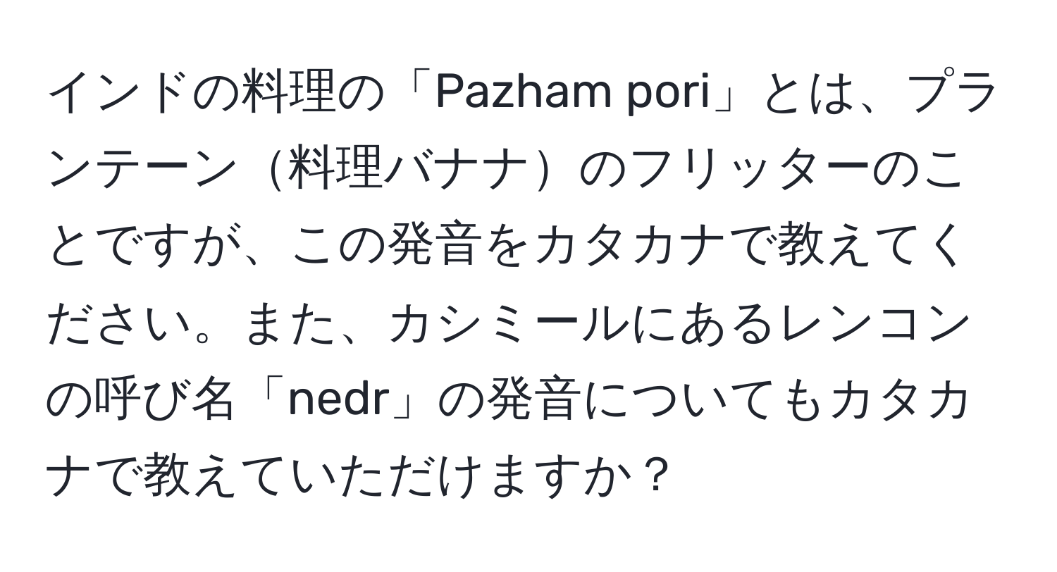 インドの料理の「Pazham pori」とは、プランテーン料理バナナのフリッターのことですが、この発音をカタカナで教えてください。また、カシミールにあるレンコンの呼び名「nedr」の発音についてもカタカナで教えていただけますか？