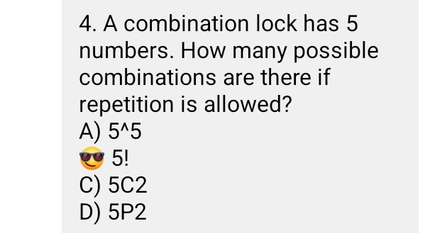 A combination lock has 5
numbers. How many possible
combinations are there if
repetition is allowed?
A) 5^(wedge)5
5!
C) 5C2
D) 5P2